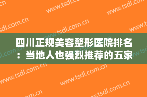 四川正规美容整形医院排名：当地人也强烈推荐的五家医院！(四川最权威的整形医院)