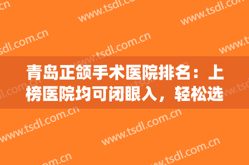 青岛正颌手术医院排名：上榜医院均可闭眼入，轻松选择不迷惑~(青岛正畸科排名)