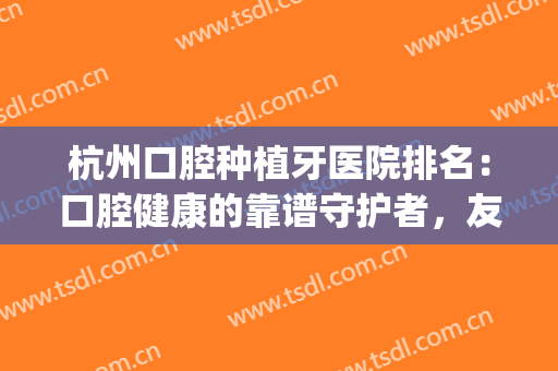 杭州口腔种植牙医院排名：口腔健康的靠谱守护者，友友们不要错过！(杭州口腔科种植牙哪里好)