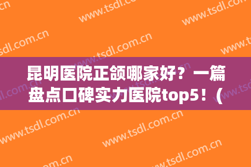 昆明医院正颌哪家好？一篇盘点口碑实力医院top5！(昆明正颌手术最好医院)