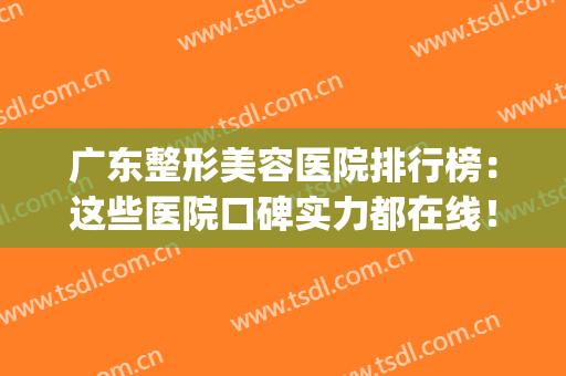 广东整形美容医院排行榜：这些医院口碑实力都在线！点击速查(广东整容医院哪家最好的医院)
