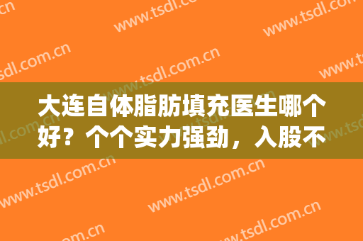 大连自体脂肪填充医生哪个好？个个实力强劲，入股不亏！(自体脂肪填充医生排名)