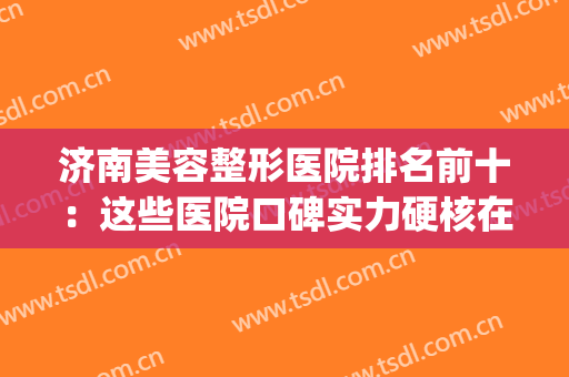 济南美容整形医院排名前十：这些医院口碑实力硬核在线！一起来看(济南排名前十的整容医院有哪几家?)