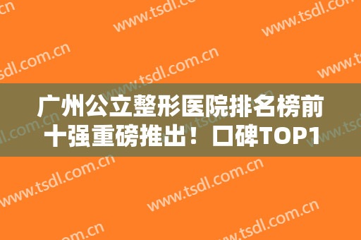 广州公立整形医院排名榜前十强重磅推出！口碑TOP10齐聚！公办医美经验丰富