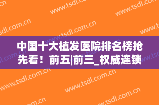 中国十大植发医院排名榜抢先看！前五|前三_权威连锁机构依然霸榜~(国内植发医院排行榜)