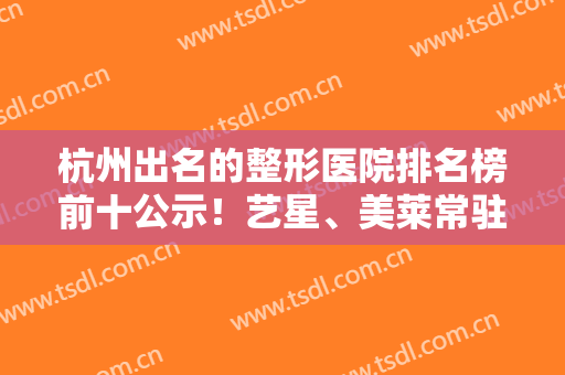 杭州出名的整形医院排名榜前十公示！艺星、美莱常驻人气TOP榜！小白必看