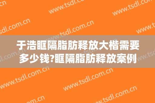 于浩眶隔脂肪释放大楷需要多少钱?眶隔脂肪释放案例效果对比图_中国医学科学院整形外科医院