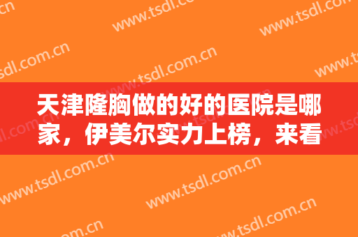 天津隆胸做的好的医院是哪家，伊美尔实力上榜，来看看还有这几家风格不同的医院！