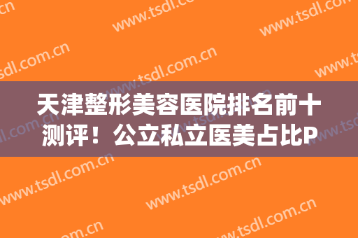 天津整形美容医院排名前十测评！公立私立医美占比PK！战绩都不错！(天津前十名的整形医院)
