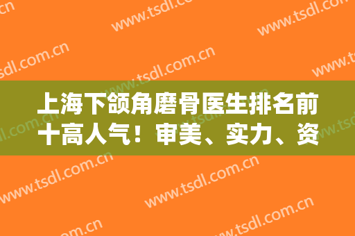 上海下颌角磨骨医生排名前十高人气！审美、实力、资质等已达标！(上海做下颌角磨骨哪里好)