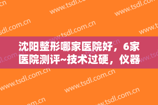 沈阳整形哪家医院好，6家医院测评~技术过硬，仪器先进，服务周到，就看这几家！
