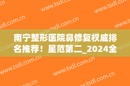 南宁整形医院鼻修复权威排名推荐！星范第二_2024全新价格一览(南宁哪家整形医院鼻子做的好)