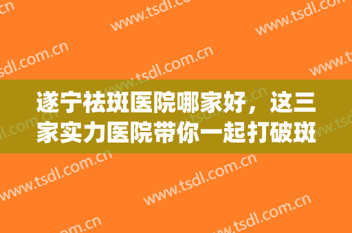 遂宁祛斑医院哪家好，这三家实力医院带你一起打破斑点困扰!(遂宁中心医院祛斑)