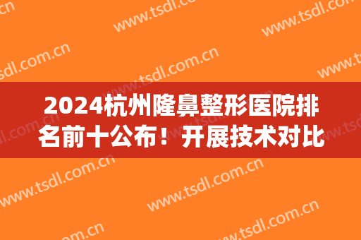 2024杭州隆鼻整形医院排名前十公布！开展技术对比，公立私立对抗！(杭州整形医院)