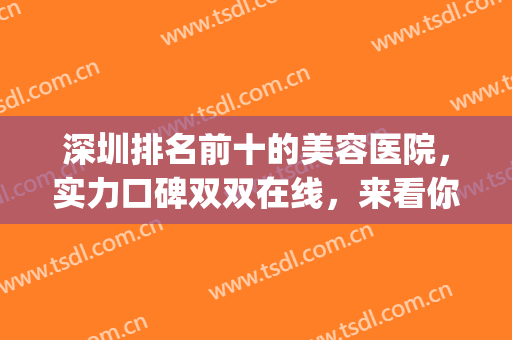 深圳排名前十的美容医院，实力口碑双双在线，来看你心动哪家吧!(深圳最好的美容医院排名)