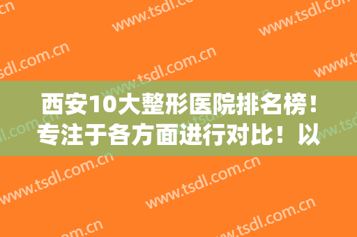 西安10大整形医院排名榜！专注于各方面进行对比！以专业视角选择！(西安整形最好的医院)