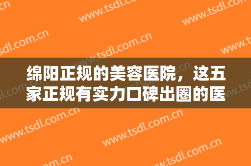 绵阳正规的美容医院，这五家正规有实力口碑出圈的医院，等你来挑选！