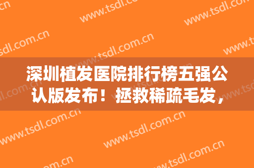 深圳植发医院排行榜五强公认版发布！拯救稀疏毛发，这篇必看~(深圳植发三甲医院排名)