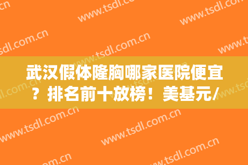 武汉假体隆胸哪家医院便宜？排名前十放榜！美基元/艺星/华美跃居前3(武汉假体丰胸整形医院)
