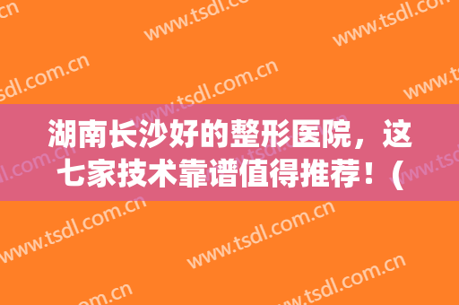 湖南长沙好的整形医院，这七家技术靠谱值得推荐！(湖南长沙哪家整形医院最出名?)