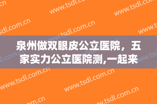 泉州做双眼皮公立医院，五家实力公立医院测,一起来查收吧!(泉州双眼皮最好的医生)