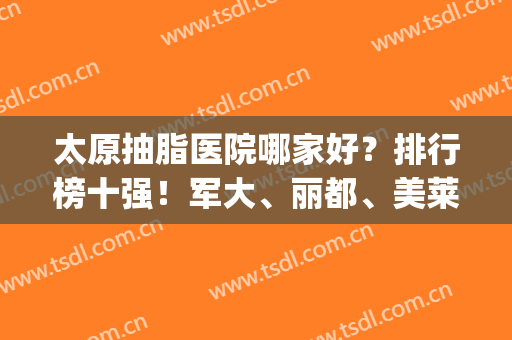 太原抽脂医院哪家好？排行榜十强！军大、丽都、美莱再夺“前三”(太原面部吸脂哪家医院好)