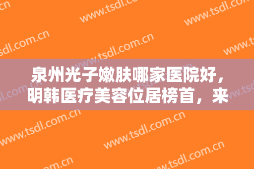 泉州光子嫩肤哪家医院好，明韩医疗美容位居榜首，来看看还有哪些医院位居前五吧！
