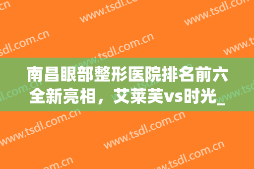 南昌眼部整形医院排名前六全新亮相，艾莱芙vs时光_大众重点关注机构