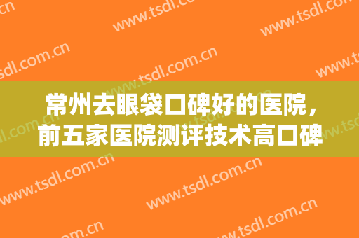 常州去眼袋口碑好的医院，前五家医院测评技术高口碑更好！(常州眼科医生哪个好)