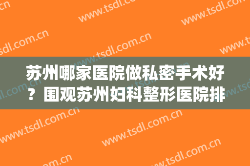 苏州哪家医院做私密手术好？围观苏州妇科整形医院排行榜五强名单(苏州正规整形三甲医院)