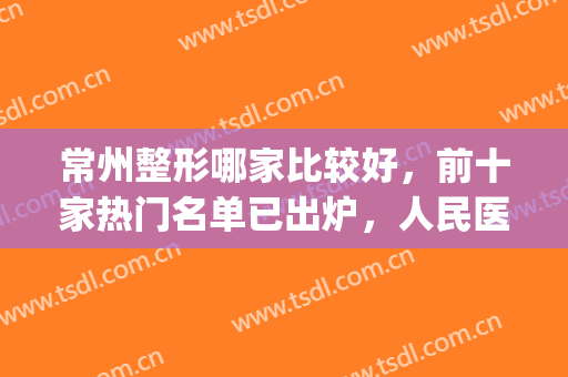常州整形哪家比较好，前十家热门名单已出炉，人民医院位居榜首！(常州最好的整形三甲医院)
