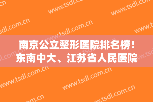 南京公立整形医院排名榜！东南中大、江苏省人民医院入围前6名~(南京十大整形医院排名第一)