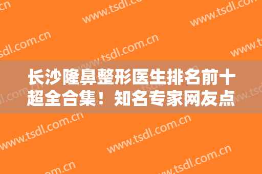 长沙隆鼻整形医生排名前十超全合集！知名专家网友点评！看鼻王美誉归属谁？