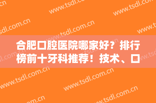 合肥口腔医院哪家好？排行榜前十牙科推荐！技术、口碑个顶个的牛(合肥十大口腔医院排名)