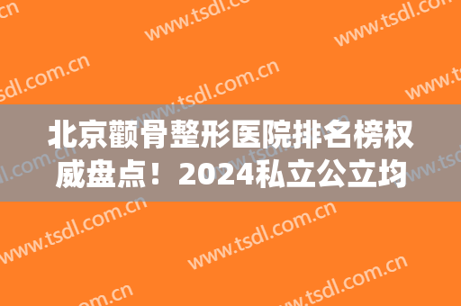 北京颧骨整形医院排名榜权威盘点！2024私立公立均有上榜(上海颧骨整形哪家好)