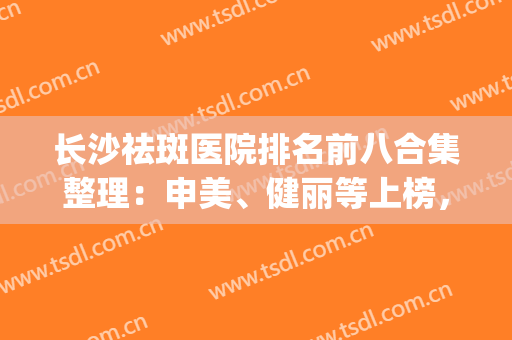 长沙祛斑医院排名前八合集整理：申美、健丽等上榜，必看篇！(长沙美容祛斑哪家好)