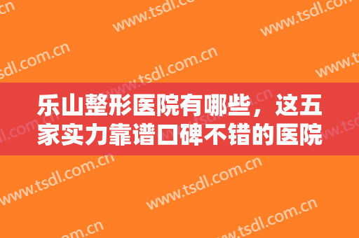 乐山整形医院有哪些，这五家实力靠谱口碑不错的医院你一定不要错过哦！