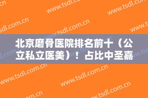 北京磨骨医院排名前十（公立私立医美）！占比中圣嘉新、联合丽格拥有姓名！