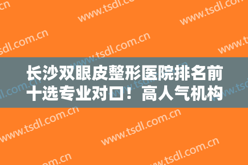 长沙双眼皮整形医院排名前十选专业对口！高人气机构前来竞争！横跨实力、技术等！