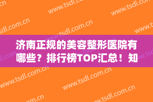 济南正规的美容整形医院有哪些？排行榜TOP汇总！知名医美推荐(济南排名前十的整容医院有哪几家?)