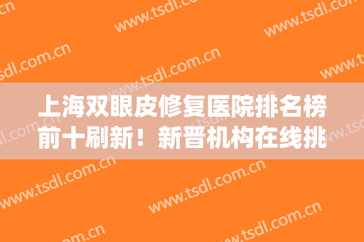 上海双眼皮修复医院排名榜前十刷新！新晋机构在线挑选！胜负难分！(上海双眼皮修复最好的医生)