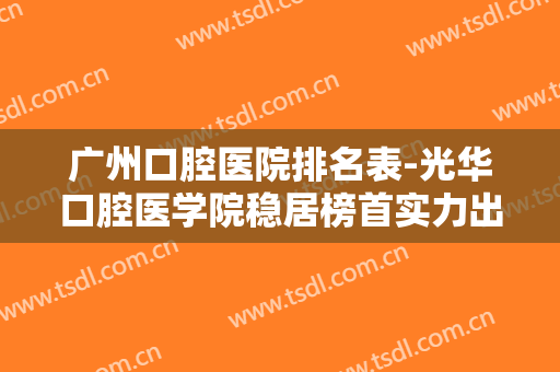 广州口腔医院排名表-光华口腔医学院稳居榜首实力出圈！内附医院测评~