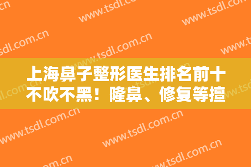 上海鼻子整形医生排名前十不吹不黑！隆鼻、修复等擅长风格不一！待测评！