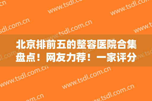 北京排前五的整容医院合集盘点！网友力荐！一家评分比一家高(北京整容医院前三名)
