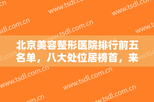 北京美容整形医院排行前五名单，八大处位居榜首，来看看还有哪些公立正规整形医院入围吧！