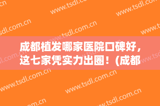 成都植发哪家医院口碑好，这七家凭实力出圈！(成都正规植发医院有哪些)