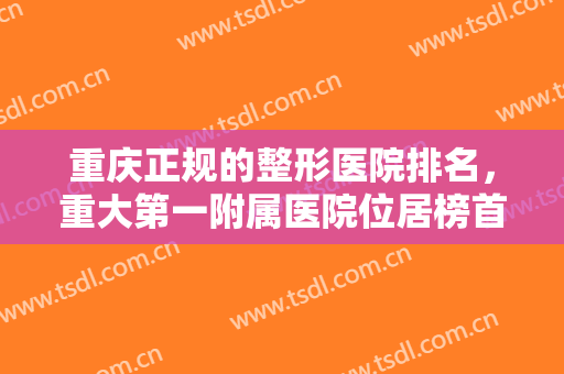 重庆正规的整形医院排名，重大第一附属医院位居榜首，再来看更多的实力医院吧！