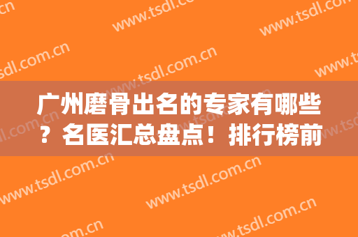 广州磨骨出名的专家有哪些？名医汇总盘点！排行榜前十大咖云集(广州磨骨手术专家)