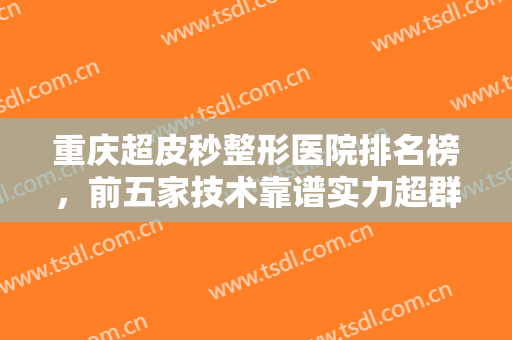 重庆超皮秒整形医院排名榜，前五家技术靠谱实力超群的医院等你来选！