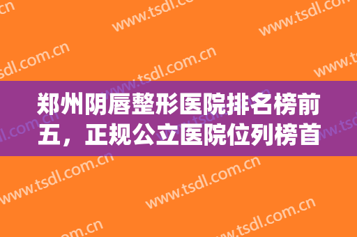 郑州阴唇整形医院排名榜前五，正规公立医院位列榜首！(郑州十大整形医院排行榜)